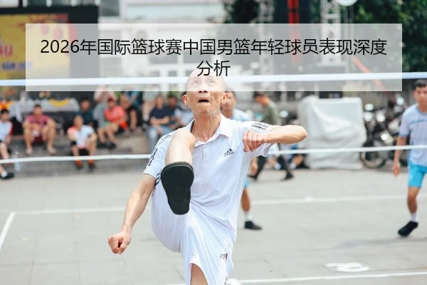 2026年国际篮球赛中国男篮年轻球员表现深度分析