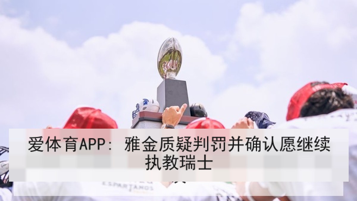 爱体育APP: 雅金质疑判罚并确认愿继续执教瑞士